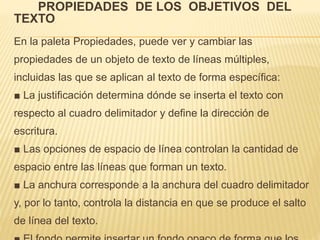 PROPIEDADES DE LOS OBJETIVOS DEL 
TEXTO 
En la paleta Propiedades, puede ver y cambiar las 
propiedades de un objeto de texto de líneas múltiples, 
incluidas las que se aplican al texto de forma específica: 
■ La justificación determina dónde se inserta el texto con 
respecto al cuadro delimitador y define la dirección de 
escritura. 
■ Las opciones de espacio de línea controlan la cantidad de 
espacio entre las líneas que forman un texto. 
■ La anchura corresponde a la anchura del cuadro delimitador 
y, por lo tanto, controla la distancia en que se produce el salto 
de línea del texto. 
■ El fondo permite insertar un fondo opaco de forma que los 
