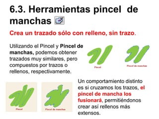 Crea un trazado sólo con relleno, sin trazo.
6.3. Herramientas pincel de
manchas
Utilizando el Pincel y Pincel de
manchas, podemos obtener
trazados muy similares, pero
compuestos por trazos o
rellenos, respectivamente.
Un comportamiento distinto
es si cruzamos los trazos, el
pincel de mancha los
fusionará, permitiéndonos
crear así rellenos más
extensos.
 
