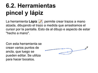 6.2. Herramientas
pincel y lápiz
La herramienta Lápiz permite crear trazos a mano
alzada, dibujando el trazo a medida que arrastramos el
cursor por la pantalla. Esto da al dibujo e aspecto de estar
"hecho a mano".
Con esta herramienta se
crean varios puntos de
ancla, que luego se
pueden editar. Se utiliza
para hacer bocetos.
 