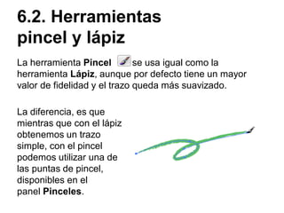 6.2. Herramientas
pincel y lápiz
La herramienta Pincel se usa igual como la
herramienta Lápiz, aunque por defecto tiene un mayor
valor de fidelidad y el trazo queda más suavizado.
La diferencia, es que
mientras que con el lápiz
obtenemos un trazo
simple, con el pincel
podemos utilizar una de
las puntas de pincel,
disponibles en el
panel Pinceles.
 