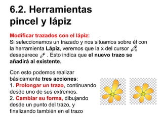 6.2. Herramientas
pincel y lápiz
Modificar trazados con el lápiz:
Si seleccionamos un trazado y nos situamos sobre él con
la herramienta Lápiz, veremos que la x del cursor
desaparece . Esto indica que el nuevo trazo se
añadirá al existente.
Con esto podemos realizar
básicamente tres acciones:
1. Prolongar un trazo, continuando
desde uno de sus extremos.
2. Cambiar su forma, dibujando
desde un punto del trazo, y
finalizando también en el trazo
 