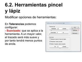 Modificar opciones de herramientas:
6.2. Herramientas pincel
y lápiz
En Tolerancias podemos
configurar:
- Suavizado: que se aplica a la
herramienta. A un mayor valor,
el trazado será más suave y
por tanto tendrá menos puntos
de ancla.
 