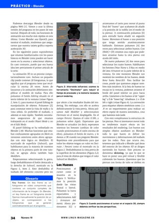 PRÁCTICO • Blender




   Podemos descargar Blender desde su                                                         arrastramos el ratón para mover el punto
página Web [1]. Vamos a usar la última                                                        final del “hueso” que acabamos de añadir
versión del programa en los pasos de este                                                     a la posición de la rodilla (en el medio de
tutorial. Después de todo, las funciones de                                                   la pierna). A continuación pulsamos [E]
animación son mucho más rápidas en esta                                                       para extrudir hasta añadir un segundo
última. Como Blender usa OpenGL para                                                          hueso. Movemos el hueso a una posición
mostrar el mallado, tendremos que asegu-                                                      que tenga sentido anatómicamente
rarnos que nuestra tarjeta gráfica soporta                                                    hablando. Entonces pulsamos [A] dos
aceleración 3D.                                                                               veces para seleccionar ambos huesos. Con
   En los siguientes pasos supondremos                                                        [Shift]+[D] creamos una copia que pode-
que estamos familiarizados con los pasos                                                      mos arrastrar hasta la otra pierna con
básicos en Blender como pueden ser hacer                                                      ayuda del ratón.
zoom en la escena y seleccionar objetos.                                                         De nuevo pulsamos [A] dos veces para
En caso contrario, puede que sea buena                                                        seleccionar los cuatro huesos. Habilitamos
idea leer previamente el primer artículo de                                                   los botones Draw Name y X-Ray en medio
la serie.                                                                                     del área Armature en la parte inferior de la
   La animación 3D es un proceso compu-                                                       ventana. En este momento Blender nos
tacionalmente caro. Incluso un pequeño                                                        mostrará los nombres de los huesos, desde
clip puede contener 20 fotogramas, lo que                                                     Bone hasta Bone.003. Para facilitar las
significa que el programa tiene que recal-                                                    cosas, puede que queramos asignar nom-
cular la escena 20 veces. Antes de             Figura 2: Ahorrando esfuerzos: usamos la       bres más intuitivos. Si la lista de huesos no
lanzarnos a la animación deberíamos sim-       herramienta “Decimator” para reducir el        encaja en la ventana, podemos arrastrar el
plificar el modelo de mallas. Para ello        tiempo de procesado y la memoria necesaria     borde del panel inferior un poco hacia
pulsamos el botón Editing situado en el        para el rendering.                             arriba. Llamemos a los huesos ul de “upper
tercio inferior de la ventana (véase Figura                                                   leg” y ll de “lower leg”. Añadimos .L o .R de
2, item 1), para mostrar el panel Editing de   que afecte a los resultados finales del ren-   left o right (véase Figura 4). La convención
manipulación de objetos. Pulsamos [Z]          dering. Sin embargo, con ello se acelera       para etiquetar objetos simétricos como .L y
para conmutar entre la vista de malla y la     definitivamente la vista previa. Ahora pul-    .R es un requerimiento para realizar un
vista sólida. Es preferible el mallado, y      samos Add Modifier y seleccionamos             efecto espejo de manera automática, cosa
además es más rápido. También necesita-        Decimate en el menú desplegable. En el         que haremos más tarde.
mos asegurarnos de que estamos                 campo Percent: fijamos el valor 0.100, y          Con esto completamos la estructura de
trabajando en el modo Object Mode y no         pulsamos sobre Apply. Esperamos que            las piernas. Pero si intentamos mover todo
en el Edit Mode.                               Blender se actualice (es decir, esperamos      no tendremos mayor efecto en los
   El panel Editting se ha rediseñado en       mientras los botones cambian de color          resultados del rendering. Los huesos son
Blender 2.40. Muchas funciones que esta-       cuando posicionamos el ratón encima de         simples objetos auxiliares en Blender:
ban confusamente agrupadas en Mesh en          ellos), pulsamos el botón de nuevo, y le       todo lo que hacen es definir los
versiones anteriores están ahora agrupa-       damos a OK cuando nos pregunte Blender.        movimientos y deformaciones del mallado
das con más lógica en Modifiers. El            Repetimos este procedimiento para que          que los rodea. Para que ocurra eso,
suavizado de superficie (Subsurf), que         todos los objetos tengan un valor en Deci-     tenemos que indicarle a Blender qué áreas
habilitamos para la mayoría de nuestros        mate / Percent como el mostrado en la          del entorno de los objetos 3D se dirigen
objetos en la primera parte de este tuto-      Figura 2. Deshabilitamos la vista previa de    moviendo los huesos. Este proceso se
rial, se agrupa ahora también bajo             la superficie de los elementos (Figura 2,2)    denomina skinning, ya que lo que se
Modifiers.                                     para el resto de objetos que tengan el valor   hace es poner una piel virtual y flexible
   Empezaremos seleccionando la gorra,         Subsurf en Modifiers.                          cubriendo los huesos. Queremos que las
luego deshabilitamos el botón destacado a                                                     piernas con forma de tubo se doblen en
la derecha de Subsurf, mostrado en la          Los Huesos
Figura 2, ítem 2. Esto deshabilita el          Posicionamos el
mallado del elemento concreto pero sin         cursor como se
                                               muestra en la
               Glosario                        Figura 3. Verifica-
                                               mos la posición
 Key frames: Un key frame es un
 fotograma en vídeo comprimido que             desde las vistas
 contiene un conjunto completo de              frontal y lateral.
 información de la imagen. En Blender,         Pulsamos la barra
 un key frame es un fotograma donde            espaciadora       y
 fijamos manualmente la posición de un         seleccionamos Add
 objeto, en contraposición a los               | Armature del
 fotogramas     que      se    generan         menú. Ahora pre-       Figura 3: Cuando posicionamos el cursor en el espacio 3D, siempre
 automáticamente por el programa.              sionamos [G] y         debemos verificar las dos perspectivas.




34        Número 19                                WWW.LINUX-MAGAZINE.ES
 