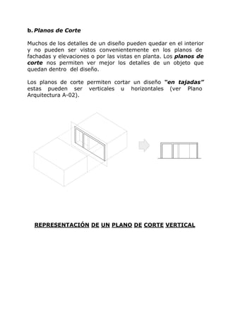 b. Planos de Corte
Muchos de los detalles de un diseño pueden quedar en el interior
y no pueden ser vistos convenientemente en los planos de
fachadas y elevaciones o por las vistas en planta. Los planos de
corte nos permiten ver mejor los detalles de un objeto que
quedan dentro del diseño.
Los planos de corte permiten cortar un diseño “en tajadas”
estas pueden ser verticales u horizontales (ver Plano
Arquitectura A-02).
REPRESENTACIÓN DE UN PLANO DE CORTE VERTICAL
 
