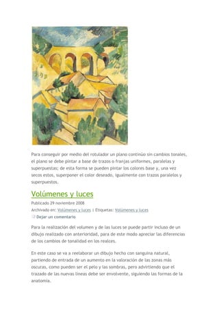 Para conseguir por medio del rotulador un plano continúo sin cambios tonales,
el plano se debe pintar a base de trazos o franjas uniformes, paralelas y
superpuestas; de esta forma se pueden pintar los colores base y, una vez
secos estos, superponer el color deseado, igualmente con trazos paralelos y
superpuestos.

Volúmenes y luces
Publicado 29 noviembre 2008
Archivado en: Volúmenes y luces | Etiquetas: Volúmenes y luces
  Dejar un comentario

Para la realización del volumen y de las luces se puede partir incluso de un
dibujo realizado con anterioridad, para de este modo apreciar las diferencias
de los cambios de tonalidad en los realces.

En este caso se va a reelaborar un dibujo hecho con sanguina natural,
partiendo de entrada de un aumento en la valoración de las zonas más
oscuras, como pueden ser el pelo y las sombras, pero advirtiendo que el
trazado de las nuevas líneas debe ser envolvente, siguiendo las formas de la
anatomía.
 