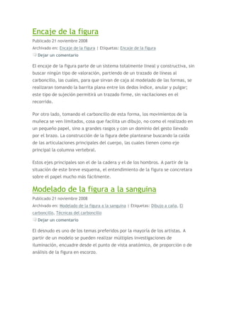 Encaje de la figura
Publicado 21 noviembre 2008
Archivado en: Encaje de la figura | Etiquetas: Encaje de la figura
  Dejar un comentario

El encaje de la figura parte de un sistema totalmente lineal y constructiva, sin
buscar ningún tipo de valoración, partiendo de un trazado de líneas al
carboncillo, las cuales, para que sirvan de caja al modelado de las formas, se
realizaran tomando la barrita plana entre los dedos índice, anular y pulgar;
este tipo de sujeción permitirá un trazado firme, sin vacilaciones en el
recorrido.

Por otro lado, tomando el carboncillo de esta forma, los movimientos de la
muñeca se ven limitados, cosa que facilita un dibujo, no como el realizado en
un pequeño papel, sino a grandes rasgos y con un dominio del gesto llevado
por el brazo. La construcción de la figura debe plantearse buscando la caída
de las articulaciones principales del cuerpo, las cuales tienen como eje
principal la columna vertebral.

Estos ejes principales son el de la cadera y el de los hombros. A partir de la
situación de este breve esquema, el entendimiento de la figura se concretara
sobre el papel mucho más fácilmente.

Modelado de la figura a la sanguina
Publicado 21 noviembre 2008
Archivado en: Modelado de la figura a la sanguina | Etiquetas: Dibujo a caña, El
carboncillo, Técnicas del carboncillo
  Dejar un comentario

El desnudo es uno de los temas preferidos por la mayoría de los artistas. A
partir de un modelo se pueden realizar múltiples investigaciones de
iluminación, encuadre desde el punto de vista anatómico, de proporción o de
análisis de la figura en escorzo.
 