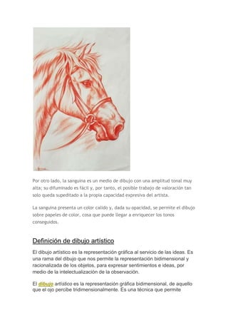 Por otro lado, la sanguina es un medio de dibujo con una amplitud tonal muy
alta; su difuminado es fácil y, por tanto, el posible trabajo de valoración tan
solo queda supeditado a la propia capacidad expresiva del artista.

La sanguina presenta un color calido y, dada su opacidad, se permite el dibujo
sobre papeles de color, cosa que puede llegar a enriquecer los tonos
conseguidos.



Definición de dibujo artístico
El dibujo artístico es la representación gráfica al servicio de las ideas. Es
una rama del dibujo que nos permite la representación bidimensional y
racionalizada de los objetos, para expresar sentimientos e ideas, por
medio de la intelectualización de la observación.

El dibujo artístico es la representación gráfica bidimensional, de aquello
que el ojo percibe tridimensionalmente. Es una técnica que permite
 