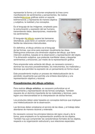representar la forma y el volumen empleando la línea como
manifestación de sentimientos y pensamientos. Se realiza
mediantetécnicas gráficas sobre un soporte
bidimensional, y representa de manera objetiva
y subjetiva, la realidad y los conceptos.

Es el lenguaje de las imágenes, empleado para
la comunicación y expresión del ser humano,
transmitiendo ideas, descripciones, mostrando
los sentimientos.

El lenguaje del dibujo supera las barrearas
idiomáticas, pues tiene un carácter universal y
facilita las relaciones interculturales.

En definitiva, el dibujo artístico es el lenguaje
de las formas, que sirve para expresar visualmente las ideas.
Distinguimos entonces una dimensión objetiva del dibujo, que tiene
intención analítica, basada en la observación y representación del objeto.
Y la dimensión subjetiva, que pretende manifestar ideas y despertar
sentimientos y emociones, por medio de la representación gráfica.

Para emprender esta vertiente del dibujo, es necesario conocer y
dominar los recursos procedimentales, los instrumentos, los materiales y
técnicas que permiten la expresión de un pensamiento en forma visual.

Este procedimiento implica un proceso de intelectualización de lo
percibido visualmente que permita una síntesis descriptiva y una
representación objetiva y racional.

Procedimientos del dibujo artístico:

Para realizar dibujo artístico, es necesario profundizar en el
conocimiento y representación de las formas complejas. También
requiere de un dominio importante de los materiales y técnicas, para
lograr una intencionalidad en la interpretación de dichas formas.

Los productos deben estar basados en conceptos teóricos que impliquen
una intelectualización de la observación.

Las técnicas deben emplearse al servicio de las ideas, y el trabajo debe
abordarse de manera racional y ordenada.

Es necesario conocer los principios básicos del signo visual y de la
forma, para emplearlo en la representación analítica de los objetos.
También hay que comprender las características formales de los objetos,
respecto a su organización estructural y sus relaciones espaciales.
 