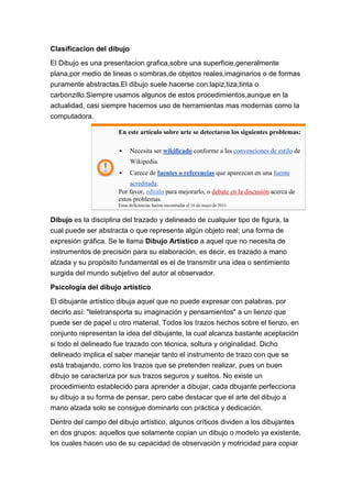 Clasificacion del dibujo

El Dibujo es una presentacion grafica,sobre una superficie,generalmente
plana,por medio de lineas o sombras,de objetos reales,imaginarios o de formas
puramente abstractas.El dibujo suele hacerse con:lapiz,tiza,tinta o
carbonzillo.Siempre usamos algunos de estos procedimientos,aunque en la
actualidad, casi siempre hacemos uso de herramientas mas modernas como la
computadora.

                      En este artículo sobre arte se detectaron los siguientes problemas:

                           Necesita ser wikificado conforme a las convenciones de estilo de
                            Wikipedia.
                           Carece de fuentes o referencias que aparezcan en una fuente
                          acreditada.
                      Por favor, edítalo para mejorarlo, o debate en la discusión acerca de
                      estos problemas.
                      Estas deficiencias fueron encontradas el 16 de mayo de 2011.


Dibujo es la disciplina del trazado y delineado de cualquier tipo de figura, la
cual puede ser abstracta o que represente algún objeto real; una forma de
expresión gráfica. Se le llama Dibujo Artístico a aquel que no necesita de
instrumentos de precisión para su elaboración, es decir, es trazado a mano
alzada y su propósito fundamental es el de transmitir una idea o sentimiento
surgida del mundo subjetivo del autor al observador.

Psicología del dibujo artístico

El dibujante artístico dibuja aquel que no puede expresar con palabras, por
decirlo así: "teletransporta su imaginación y pensamientos" a un lienzo que
puede ser de papel u otro material. Todos los trazos hechos sobre el lienzo, en
conjunto representan la idea del dibujante, la cual alcanza bastante aceptación
si todo el delineado fue trazado con técnica, soltura y originalidad. Dicho
delineado implica el saber manejar tanto el instrumento de trazo con que se
está trabajando, como los trazos que se pretenden realizar, pues un buen
dibujo se caracteriza por sus trazos seguros y sueltos. No existe un
procedimiento establecido para aprender a dibujar, cada dbujante perfecciona
su dibujo a su forma de pensar, pero cabe destacar que el arte del dibujo a
mano alzada solo se consigue dominarlo con práctica y dedicación.

Dentro del campo del dibujo artístico, algunos críticos dividen a los dibujantes
en dos grupos: aquellos que solamente copian un dibujo o modelo ya existente,
los cuales hacen uso de su capacidad de observación y motricidad para copiar
 