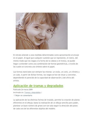 El retrato atiende a unas medidas determinadas como aproximación al encaje
en el papel. Al igual que cualquier cuestión que se represente, el rostro, del
mismo modo que los rasgos o la forma de la cabeza o el tronco, se puede
llegar a entender como una combinación de formas geométricas, a través de
las cuales se concreta una síntesis sobre el papel.

Las formas esenciales son siempre las mismas: un ovalo, un cono, un cilindro y
un cubo. A partir de dichas formas, los rasgos se han de situar y concretar,
dependiendo el parecido de la capacidad de observación y del oficio del
artista.

Aplicación de tramas y degradados
Publicado 24 marzo 2009
Archivado en: Tramas y degradados |
  Dejar un comentario

La aplicación de las distintas formas de trazado, permite la creación de planos
diferentes en el dibujo; basta la realización de un dibujo sencillo para poder,
plantear un buen número de grises con tan solo seguir la dirección del piano
de cada uno de los diferentes objetos del modelo.
 