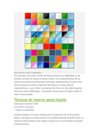 Aplicación de tramas y degradados
Para plantear una trama a partir de líneas paralelas con degradado en las
sombras, primero se realiza el dibujo a lápiz, con el planteamiento de las
sombras principales perfectamente definidas; seguidamente se trazan finas
líneas paralelas en toda la superficie del dibujo sin ningún tipo de
engrosamiento, y, por ultimo, se engrosan las líneas tan solo sobre aquellas
zonas que estén sombreadas… únicamente restara borrar el lápiz cuando la
tinta se haya secado.

Técnicas de reserva: goma liquida
Publicado 23 diciembre 2008
Archivado en: Técnicas |
  Dejar un comentario

La goma liquida es el mejor método para la realización de reservas sobre
blanco. Esta goma se comercializa en los establecimientos de Bellas Artes, su
función es básicamente la de realizar reservas en las zonas donde se aplique
mediante pincel.
 
