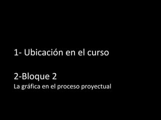 1- Ubicación en el curso 2-Bloque 2 La gráfica en el proceso proyectual 