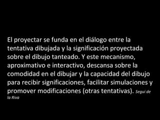 El proyectar se funda en el diálogo entre la tentativa dibujada y la significación proyectada sobre el dibujo tanteado. Y este mecanismo, aproximativo e interactivo, descansa sobre la comodidad en el dibujar y la capacidad del dibujo para recibir significaciones, facilitar simulaciones y promover modificaciones (otras tentativas).  Segui de la Riva 