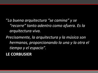 “ La buena arquitectura “se camina” y se “recorre” tanto adentro como afuera. Es la arquitectura viva.  Precisamente, la arquitectura y la música son hermanas, proporcionando la una y la otra el tiempo y el espacio”. LE CORBUSIER 