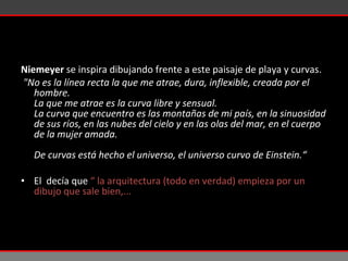Niemeyer   se inspira dibujando frente a este paisaje de playa y curvas.   "No es la línea recta la que me atrae, dura, inflexible, creada por el hombre. La que me atrae es la curva libre y sensual. La curva que encuentro es las montañas de mi país, en la sinuosidad de sus ríos, en las   nubes del cielo y en las olas del mar, en el cuerpo de la mujer amada. De curvas está hecho el universo, el universo curvo de Einstein.“ El  decía que  “ la arquitectura (todo en verdad) empieza por un dibujo que sale bien,...  