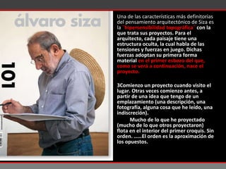 Una de las características más definitorias del pensamiento arquitectónico de Siza es la  ¨hipersensibilidad topográfica¨  con la que trata sus proyectos. Para el arquitecto, cada paisaje tiene una estructura oculta, la cual habla de las tensiones y fuerzas en juego. Dichas fuerzas adoptan su primera forma material  en el primer esbozo del que, como se verá a continuación, nace el proyecto.  Comienzo un proyecto cuando visito el lugar. Otras veces comienzo antes, a partir de una idea que tengo de un emplazamiento (una descripción, una fotografía, alguna cosa que he leído, una indiscreción). Mucho de lo que he proyectado (mucho de lo que otros proyectaron) flota en el interior del primer croquis. Sin orden. ……El orden es la aproximación de los opuestos. 