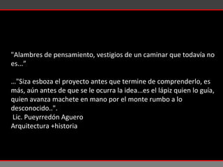 "Alambres de pensamiento, vestigios de un caminar que todavía no es...” … "Siza esboza el proyecto antes que termine de comprenderlo, es más, aún antes de que se le ocurra la idea...es el lápiz quien lo guía, quien avanza machete en mano por el monte rumbo a lo desconocido..". Lic. Pueyrredón Aguero  Arquitectura +historia 
