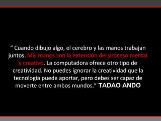 “  Cuando dibujo algo, el cerebro y las manos trabajan juntos.  Mis manos son la extensión del proceso mental y creativo . La computadora ofrece otro tipo de creatividad. No puedes ignorar la creatividad que la tecnología puede aportar, pero debes ser capaz de moverte entre ambos mundos.”  TADAO ANDO 