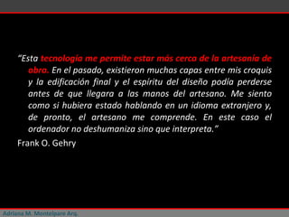 “ Esta  tecnología me permite estar más cerca de la artesanía de obra.  En el pasado, existieron muchas capas entre mis croquis y la edificación final y el espíritu del diseño podía perderse antes de que llegara a las manos del artesano. Me siento como si hubiera estado hablando en un idioma extranjero y, de pronto, el artesano me comprende. En este caso el ordenador no deshumaniza sino que interpreta.” Frank O. Gehry Adriana M. Montelpare Arq. 