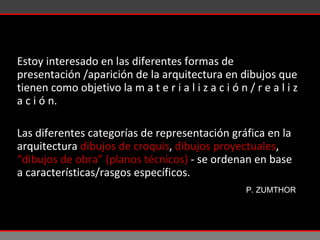 Estoy interesado en las diferentes formas de presentación /aparición de la arquitectura en dibujos que tienen como objetivo la  m a t e r i a l i z a c i ó n / r e a l i z a c i ó n .  Las diferentes categorías de representación gráfica en la arquitectura  dibujos de croquis ,  dibujos proyectuales ,  “dibujos de obra” (planos técnicos)  - se ordenan en base a características/rasgos específicos. P. ZUMTHOR 