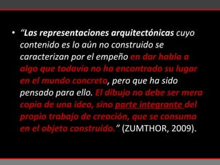 “ Las representaciones arquitectónicas  cuyo contenido es lo aún no construido se caracterizan por el empeño  en dar habla a algo que todavía no ha encontrado su lugar en el mundo concreto , pero que ha sido pensado para ello.  El dibujo no debe ser mera copia de una idea, sino  parte integrante  del propio trabajo de creación, que se consuma en el objeto construido. ”  (ZUMTHOR, 2009).  