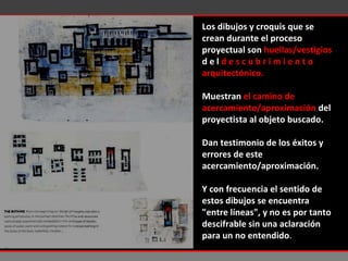 Los dibujos y croquis que se crean durante el proceso proyectual son  huellas/vestigios  d e l  d e s c u b r i m i e n t o  arquitectónico.   Muestran  el camino de acercamiento/aproximación  del proyectista al objeto buscado.  Dan testimonio de los éxitos y errores de este acercamiento/aproximación.  Y con frecuencia el sentido de estos dibujos se encuentra "entre líneas", y no es por tanto descifrable sin una aclaración para un no entendido . 