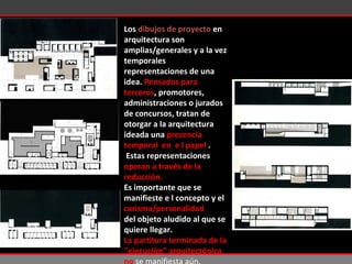 Los  dibujos de proyecto  en arquitectura son amplias/generales y a la vez temporales representaciones de una idea.  Pensados para terceros , promotores, administraciones o jurados de concursos, tratan de otorgar a la arquitectura ideada una  presencia temporal  en  e l papel  . Estas  representaciones  operan a través de la reducción.  Es importante que se manifieste e l concepto y el carisma/personalidad del objeto aludido al que se quiere llegar. La partitura terminada de la "ejecución” arquitectónica no  se manifiesta aún. 
