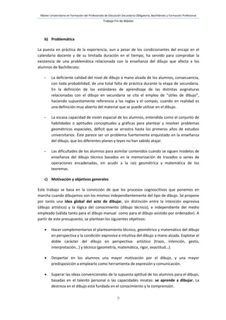 Máster Universitario en Formación del Profesorado de Educación Secundaria Obligatoria, Bachillerato y Formación Profesional
Trabajo Fin de Máster
9
b) Problemática
La puesta en práctica de la experiencia, aun a pesar de los condicionantes del encaje en el
calendario docente y de su limitada duración en el tiempo, ha servido para comprobar la
existencia de una problemática relacionada con la enseñanza del dibujo que afecta a los
alumnos de Bachillerato:
- La deficiente calidad del nivel de dibujo a mano alzada de los alumnos, consecuencia,
con toda probabilidad, de una total falta de práctica durante la etapa de secundaria.
En la definición de los estándares de aprendizaje de las distintas asignaturas
relacionadas con el dibujo en secundaria se cita el empleo de “útiles de dibujo”,
haciendo supuestamente referencia a las reglas y el compás, cuando en realidad es
una definición muy abierta del material que se puede utilizar en el dibujo.
- La escasa capacidad de visión espacial de los alumnos, entendida como el conjunto de
habilidades o aptitudes conceptuales y gráficas para plantear y resolver problemas
geométricos espaciales, déficit que se arrastra hasta los primeros años de estudios
universitarios. Éste parece ser un problema fuertemente enquistado en la enseñanza
del dibujo, que los diferentes planes y leyes no han sabido atajar.
- Las dificultades de los alumnos para asimilar contenidos cuando se siguen modelos de
enseñanza del dibujo técnico basados en la memorización de trazados o series de
operaciones encadenadas, sin acudir a la raíz geométrica y matemática de los
teoremas.
c) Motivación y objetivos generales
Este trabajo se basa en la convicción de que los procesos cognoscitivos que ponemos en
marcha cuando dibujamos son los mismos independientemente del tipo de dibujo. Se propone
por tanto una idea global del acto de dibujar, sin distinción entre la intención expresiva
(dibujo artístico) y la lógica del conocimiento (dibujo técnico), e independiente del medio
empleado (válida tanto para el dibujo manual como para el dibujo asistido por ordenador). A
partir de este presupuesto, se plantean los siguientes objetivos:
 Hacer complementarios el planteamiento técnico, geométrico y matemático del dibujo
en perspectiva y la condición expresiva e intuitiva del dibujo a mano alzada. Explotar el
doble carácter del dibujo en perspectiva: artístico (trazo, intención, gesto,
interpretación…) y técnico (geometría, matemática, rigor, exactitud…).
 Despertar en los alumnos una mayor motivación por el dibujo, y una mayor
predisposición a emplearlo como herramienta de expresión y comunicación.
 Superar las ideas convencionales de la supuesta aptitud de los alumnos para el dibujo,
basadas en el talento personal o las capacidades innatas: se aprende a dibujar. La
destreza en el dibujo está fundada en el conocimiento y la comprensión.
 