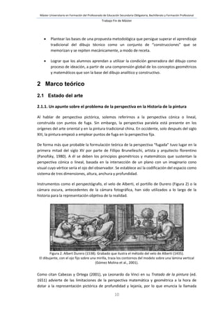 Máster Universitario en Formación del Profesorado de Educación Secundaria Obligatoria, Bachillerato y Formación Profesional
Trabajo Fin de Máster
10
 Plantear las bases de una propuesta metodológica que persigue superar el aprendizaje
tradicional del dibujo técnico como un conjunto de “construcciones” que se
memorizan y se repiten mecánicamente, a modo de receta.
 Lograr que los alumnos aprendan a utilizar la condición generadora del dibujo como
proceso de ideación, a partir de una comprensión global de los conceptos geométricos
y matemáticos que son la base del dibujo analítico y constructivo.
2 Marco teórico
2.1 Estado del arte
2.1.1. Un apunte sobre el problema de la perspectiva en la Historia de la pintura
Al hablar de perspectiva pictórica, solemos referirnos a la perspectiva cónica o lineal,
construida con puntos de fuga. Sin embargo, la perspectiva paralela está presente en los
orígenes del arte oriental y en la pintura tradicional china. En occidente, solo después del siglo
XIII, la pintura empezó a emplear puntos de fuga en la perspectiva fija.
De forma más que probable la formulación teórica de la perspectiva “fugada” tuvo lugar en la
primera mitad del siglo XV por parte de Fillipo Brunelleschi, artista y arquitecto florentino
(Panofsky, 1980). A él se deben los principios geométricos y matemáticos que sustentan la
perspectiva cónica o lineal, basada en la intersección de un plano con un imaginario cono
visual cuyo vértice sería el ojo del observador. Se establece así la codificación del espacio como
sistema de tres dimensiones, altura, anchura y profundidad.
Instrumentos como el perspectógrafo, el velo de Alberti, el portillo de Durero (Figura 2) o la
cámara oscura, antecedentes de la cámara fotográfica, han sido utilizados a lo largo de la
historia para la representación objetiva de la realidad.
Figura 2. Albert Durero (1538). Grabado que ilustra el método del velo de Alberti (1435).
El dibujante, con el ojo fijo sobre una mirilla, traza los contornos del modelo sobre una lámina vertical
(Gómez Molina et al., 2001).
Como citan Cabezas y Ortega (2001), ya Leonardo da Vinci en su Tratado de la pintura (ed.
1651) advierte de las limitaciones de la perspectiva matemática y geométrica a la hora de
dotar a la representación pictórica de profundidad y lejanía, por lo que enuncia la llamada
 