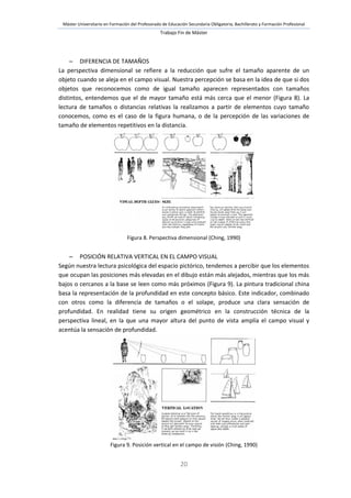 Máster Universitario en Formación del Profesorado de Educación Secundaria Obligatoria, Bachillerato y Formación Profesional
Trabajo Fin de Máster
20
 DIFERENCIA DE TAMAÑOS
La perspectiva dimensional se refiere a la reducción que sufre el tamaño aparente de un
objeto cuando se aleja en el campo visual. Nuestra percepción se basa en la idea de que si dos
objetos que reconocemos como de igual tamaño aparecen representados con tamaños
distintos, entendemos que el de mayor tamaño está más cerca que el menor (Figura 8). La
lectura de tamaños o distancias relativas la realizamos a partir de elementos cuyo tamaño
conocemos, como es el caso de la figura humana, o de la percepción de las variaciones de
tamaño de elementos repetitivos en la distancia.
Figura 8. Perspectiva dimensional (Ching, 1990)
 POSICIÓN RELATIVA VERTICAL EN EL CAMPO VISUAL
Según nuestra lectura psicológica del espacio pictórico, tendemos a percibir que los elementos
que ocupan las posiciones más elevadas en el dibujo están más alejados, mientras que los más
bajos o cercanos a la base se leen como más próximos (Figura 9). La pintura tradicional china
basa la representación de la profundidad en este concepto básico. Este indicador, combinado
con otros como la diferencia de tamaños o el solape, produce una clara sensación de
profundidad. En realidad tiene su origen geométrico en la construcción técnica de la
perspectiva lineal, en la que una mayor altura del punto de vista amplía el campo visual y
acentúa la sensación de profundidad.
Figura 9. Posición vertical en el campo de visión (Ching, 1990)
 
