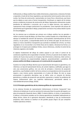 Máster Universitario en Formación del Profesorado de Educación Secundaria Obligatoria, Bachillerato y Formación Profesional
Trabajo Fin de Máster
23
Gráficamente, el dibujo analítico hace visibles dimensiones, proporciones y relaciones formales
y espaciales a través de las líneas reguladoras, que representan tanto las partes vistas como las
ocultas. Son líneas de construcción, representadas con trazos finos o discontinuos, que hacen
que los objetos se vean como si fueran transparentes. Constituyen un registro de los tanteos
previos y evidencian el proceso de construcción del dibujo. Representan estimaciones visuales
pendientes de ratificación o corrección, por lo que no deben borrarse, sino repetirse y
superponerse hasta conseguir perfeccionar las precedentes. Como expresión del proceso de
pensamiento que ha generado el dibujo, proporcionan una lectura muy valiosa desde el punto
de vista pedagógico.
Así, los alumnos que se enfrentan por primera vez al dibujo analítico han de aprender a
realizar un primer encaje del dibujo, con líneas finas y sueltas trazadas con un lápiz blando, que
abarque la totalidad del volumen del elemento, construyéndolo sistemáticamente de forma
unitaria y no por partes, y componiéndolo dentro de los límites del papel. De esta forma se
esboza un marco volumétrico transparente que acomoda la totalidad de la forma. Las líneas
reguladoras no se circunscriben a los límites físicos de los objetos. Atraviesan las formas y se
prolongan en el espacio para establecer límites, marcar referencias, y facilitar el control de las
relaciones angulares o de medida.
El objetivo fundamental del dibujo de análisis espacial es por tanto el control de las
condiciones específicas de la espacialidad: el tamaño, la forma y la posición de los objetos. Nos
valemos de él para situar puntos en el espacio, fijar dimensiones y distancias, hallar centros y
establecer relaciones de proporcionalidad, tangencia, perpendicularidad y paralelismo. El
proceso analítico del dibujo se apoya pues en la construcción de una geometría.
Cuando en el campo del dibujo decimos que la representación del espacio es geométrica, nos
referimos a un tipo de representación técnica, de carácter objetivo y codificable, que sigue no
solo unas convenciones gráficas, sino una serie de principios o teoremas de proyección
geométrica, cuya finalidad es definir de forma unívoca la correspondencia entre los puntos del
espacio y esos mismos puntos representados en el plano del dibujo. De esto se ocupa
precisamente la geometría descriptiva, que se define como un conjunto de técnicas
geométricas y modelos de proyección que permiten representar y resolver los problemas del
espacio tridimensional sobre una superficie bidimensional, permitiendo además la
reversibilidad del proceso (Aliaga, 2012b).
3.3.2.2 Principios geométricos de los sistemas gráficos de representación
En los sistemas formales de representación tridimensional, el término “proyección” hace
referencia al método por el cual nos servimos de rectas para llevar los puntos del espacio a un
plano de proyección (Izquierdo Asensi, 2008). El sistema diédrico, el cónico, el axonométrico,
el oblicuo y el de planos acotados son los sistemas geométricos estudiados habitualmente en
dibujo técnico, dentro de la geometría descriptiva. Atendiendo al tipo de transformación
proyectiva, estos sistemas se clasifican en dos grandes grupos (Figura 13) que comparten
modelos operativos similares:
 