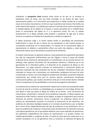 Máster Universitario en Formación del Profesorado de Educación Secundaria Obligatoria, Bachillerato y Formación Profesional
Trabajo Fin de Máster
26
Finalmente, la perspectiva lineal produce vistas únicas en las que no se conserva el
paralelismo entre las líneas, sino que éstas convergen en los puntos de fuga. Como
representación gráfica, es el instrumento que proporciona el reflejo sensible de la realidad
visual, de la manera más próxima a la forma en que la percibe el ojo humano. Nos facilita una
visión empírica del espacio, y un método para valorar el contraste entre nuestra concepción de
la realidad objetiva de los objetos en el espacio y nuestra percepción de su realidad óptica
(entre el conocimiento del objeto en sí y su apariencia visual). Por eso, se emplea
profusamente en el dibujo utilizado como proyecto o predicción de algo que se quiere
construir, en especial en el ámbito de la arquitectura, el diseño y la ingeniería.
El dibujo proyectivo exige y al mismo tiempo facilita el aprendizaje del pensamiento
tridimensional. A pesar de que la lectura de una perspectiva es más intuitiva porque se
corresponde visualmente con lo representado y no requiere de un razonamiento lógico, la
representación en diédrico o axonométrico ofrece una visión más objetiva y, sobre todo,
información métrica acerca del tamaño y la posición de los elementos.
El carácter instrumental y la aplicación práctica a nivel profesional de la geometría descriptiva
han sido tan importantes históricamente que han llegado a marcar la pauta del estudio
tradicional de los sistemas de representación en el bachillerato y en las escuelas técnicas. Sin
embargo, estos aspectos funcionales han ido perdiendo relevancia e influencia con el uso
generalizado de la informática gráfica y el desarrollo de los programas de dibujo en tres
dimensiones. Los largos procesos manuales de levantamiento y construcción gráfica de
elementos espaciales han sido sustituidos hoy día por modelados instantáneos hechos por
ordenador en tiempo real y animaciones con movimientos vertiginosos del punto de vista,
transformado en cámara. Con la tecnología tan ampliamente extendida, actualmente debemos
cuestionarnos qué sentido tiene para los alumnos ejecutar manualmente complicadas
construcciones gráficas, que resultan anacrónicas tanto por el instrumental técnico utilizado
como en comparación con las posibilidades y recursos de los programas informáticos.
La enseñanza de los sistemas de representación requiere por lo tanto una actualización desde
el punto de vista de su función. La metodología que se propone en este trabajo afronta este
reto desde el valor que posee el dibujo de análisis de las formas como herramienta de
conocimiento, comprensión y resolución de los problemas espaciales. El dibujo espacial, que
representa el orden interior y exterior de los objetos, se apoya en la geometría para construir
relaciones de posición, dimensiones, forma y proporción. Los problemas clásicos de los
sistemas de representación consisten en encontrar la intersección de dos elementos. Son
problemas de naturaleza topológica basados en el concepto de pertenencia, que se abordan
de la misma forma independientemente del tipo de proyección al que pertenezcan. Por su
parte los problemas de incidencia o intersección tratan de determinar los elementos comunes
a dos figuras geométricas, por lo que podrían definirse como casos especiales de pertenencia.
Son igualmente independientes del sistema de representación y se pueden resolver con
modelos generalizables a cualquiera de ellos. El interés de estos ejercicios reside pues en su
carácter conceptual y en su raíz geométrica. Para su resolución, la realización de figuras de
 