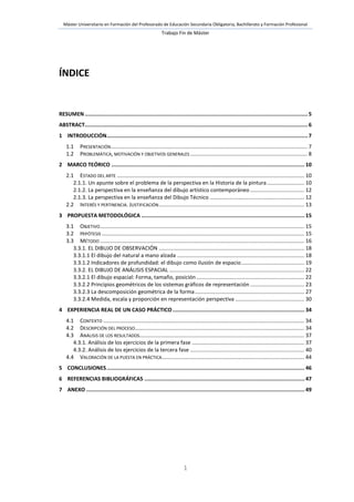 Máster Universitario en Formación del Profesorado de Educación Secundaria Obligatoria, Bachillerato y Formación Profesional
Trabajo Fin de Máster
1
ÍNDICE
RESUMEN..............................................................................................................................................5
ABSTRACT..............................................................................................................................................6
1 INTRODUCCIÓN................................................................................................................................7
1.1 PRESENTACIÓN................................................................................................................................... 7
1.2 PROBLEMÁTICA, MOTIVACIÓN Y OBJETIVOS GENERALES .............................................................................. 8
2 MARCO TEÓRICO ........................................................................................................................... 10
2.1 ESTADO DEL ARTE ............................................................................................................................. 10
2.1.1. Un apunte sobre el problema de la perspectiva en la Historia de la pintura......................... 10
2.1.2. La perspectiva en la enseñanza del dibujo artístico contemporáneo .................................... 12
2.1.3. La perspectiva en la enseñanza del Dibujo Técnico ............................................................... 12
2.2 INTERÉS Y PERTINENCIA. JUSTIFICACIÓN................................................................................................. 13
3 PROPUESTA METODOLÓGICA ........................................................................................................ 15
3.1 OBJETIVO........................................................................................................................................ 15
3.2 HIPÓTESIS ....................................................................................................................................... 15
3.3 MÉTODO ........................................................................................................................................ 16
3.3.1. EL DIBUJO DE OBSERVACIÓN ................................................................................................. 18
3.3.1.1 El dibujo del natural a mano alzada ..................................................................................... 18
3.3.1.2 Indicadores de profundidad: el dibujo como ilusión de espacio.......................................... 19
3.3.2. EL DIBUJO DE ANÁLISIS ESPACIAL .......................................................................................... 22
3.3.2.1 El dibujo espacial: Forma, tamaño, posición........................................................................ 22
3.3.2.2 Principios geométricos de los sistemas gráficos de representación .................................... 23
3.3.2.3 La descomposición geométrica de la forma......................................................................... 27
3.3.2.4 Medida, escala y proporción en representación perspectiva .............................................. 30
4 EXPERIENCIA REAL DE UN CASO PRÁCTICO .................................................................................... 34
4.1 CONTEXTO ...................................................................................................................................... 34
4.2 DESCRIPCIÓN DEL PROCESO................................................................................................................. 34
4.3 ANÁLISIS DE LOS RESULTADOS.............................................................................................................. 37
4.3.1. Análisis de los ejercicios de la primera fase ........................................................................... 37
4.3.2. Análisis de los ejercicios de la tercera fase ............................................................................ 40
4.4 VALORACIÓN DE LA PUESTA EN PRÁCTICA............................................................................................... 44
5 CONCLUSIONES.............................................................................................................................. 46
6 REFERENCIAS BIBLIOGRÁFICAS ...................................................................................................... 47
7 ANEXO ........................................................................................................................................... 49
 