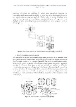 Máster Universitario en Formación del Profesorado de Educación Secundaria Obligatoria, Bachillerato y Formación Profesional
Trabajo Fin de Máster
28
programas informáticos de modelado 3D realizan estas operaciones booleanas de
intersección, adición y sustracción de sólidos de forma automática. Un ejercicio interesante
para los alumnos, que exige una profunda reflexión sobre el sentido del dibujo como
explicación de un proceso, sería hacerles expresar, a través de un sencillo esquema a mano
alzada, la narración gráfica del proceso de composición de una forma compleja a partir de
sólidos regulares.
Figura 15. Operaciones volumétricas de adición y sustracción (Ching & Juroszek, 2012)
 PERSPECTIVA DE LA CIRCUNFERENCIA
En la proyección perspectiva de una circunferencia solo se conserva la forma cuando el plano
de proyección es paralelo al plano que contiene la circunferencia. En el resto de los casos, la
circunferencia se transforma en una elipse (Figura 16). El procedimiento clásico para trabajar
con la circunferencia en perspectiva es inscribirla en el cuadrado que la contiene, y que define
sus ejes de referencia. Esta figura es de gran utilidad para explicar las diferentes
transformaciones perspectivas de los puntos principales, dependiendo del tipo de proyección y
por tanto del sistema de representación. En la proyección cilíndrica la proyección del punto
medio se sitúa en el punto medio de la proyección, no así en la cónica. Independientemente
del sistema, se puede generalizar el tratamiento de las tangencias, o tratar el problema como
una homología.
Figura 16. Perspectiva de la circunferencia (Ching, 1990)
 