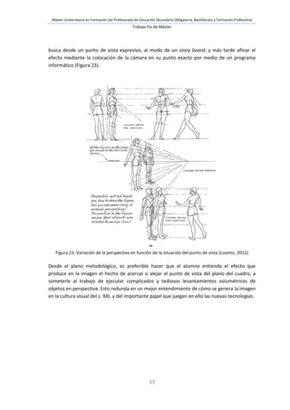Máster Universitario en Formación del Profesorado de Educación Secundaria Obligatoria, Bachillerato y Formación Profesional
Trabajo Fin de Máster
33
busca desde un punto de vista expresivo, al modo de un story board, y más tarde afinar el
efecto mediante la colocación de la cámara en su punto exacto por medio de un programa
informático (Figura 23).
Figura 23. Variación de la perspectiva en función de la situación del punto de vista (Loomis, 2012)
Desde el plano metodológico, es preferible hacer que el alumno entienda el efecto que
produce en la imagen el hecho de acercar o alejar el punto de vista del plano del cuadro, a
someterle al trabajo de ejecutar complicados y tediosos levantamientos volumétricos de
objetos en perspectiva. Esto redunda en un mejor entendimiento de cómo se genera la imagen
en la cultura visual del s. XXI, y del importante papel que juegan en ello las nuevas tecnologías.
 