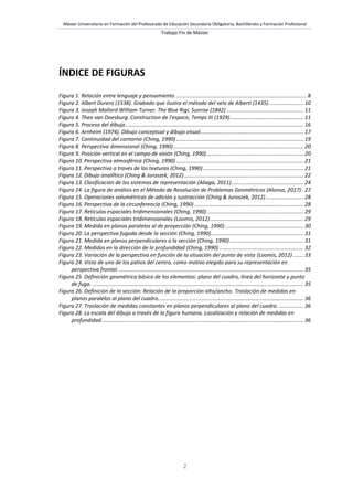 Máster Universitario en Formación del Profesorado de Educación Secundaria Obligatoria, Bachillerato y Formación Profesional
Trabajo Fin de Máster
2
ÍNDICE DE FIGURAS
Figura 1. Relación entre lenguaje y pensamiento........................................................................................ 8
Figura 2. Albert Durero (1538). Grabado que ilustra el método del velo de Alberti (1435)....................... 10
Figura 3. Joseph Mallord William Turner. The Blue Rigi, Sunrise (1842) ................................................... 11
Figura 4. Theo van Doesburg. Construction de l'espace, Temps III (1929)................................................. 11
Figura 5. Proceso del dibujo....................................................................................................................... 16
Figura 6. Arnheim (1974). Dibujo conceptual y dibujo visual..................................................................... 17
Figura 7. Continuidad del contorno (Ching, 1990) ..................................................................................... 19
Figura 8. Perspectiva dimensional (Ching, 1990)....................................................................................... 20
Figura 9. Posición vertical en el campo de visión (Ching, 1990)................................................................. 20
Figura 10. Perspectiva atmosférica (Ching, 1990) ..................................................................................... 21
Figura 11. Perspectiva a través de las texturas (Ching, 1990) ................................................................... 21
Figura 12. Dibujo analíltico (Ching & Juroszek, 2012)................................................................................ 22
Figura 13. Clasificación de los sistemas de representación (Aliaga, 2011)................................................ 24
Figura 14. La figura de análisis en el Método de Resolución de Problemas Geométricos (Alonso, 2017). 27
Figura 15. Operaciones volumétricas de adición y sustracción (Ching & Juroszek, 2012) ......................... 28
Figura 16. Perspectiva de la circunferencia (Ching, 1990)......................................................................... 28
Figura 17. Retículas espaciales tridimensionales (Ching, 1990) ................................................................ 29
Figura 18. Retículas espaciales tridimensionales (Loomis, 2012) .............................................................. 29
Figura 19. Medida en planos paralelos al de proyección (Ching, 1990) .................................................... 30
Figura 20. La perspectiva fugada desde la sección (Ching, 1990).............................................................. 31
Figura 21. Medida en planos perpendiculares a la sección (Ching, 1990) ................................................. 31
Figura 22. Medidas en la dirección de la profundidad (Ching, 1990) ........................................................ 32
Figura 23. Variación de la perspectiva en función de la situación del punto de vista (Loomis, 2012)....... 33
Figura 24. Vista de uno de los patios del centro, como motivo elegido para su representación en
perspectiva frontal. ........................................................................................................................... 35
Figura 25. Definición geométrica básica de los elementos: plano del cuadro, línea del horizonte y punto
de fuga. ............................................................................................................................................. 35
Figura 26. Definición de la sección: Relación de la proporción alto/ancho. Traslación de medidas en
planos paralelos al plano del cuadro................................................................................................. 36
Figura 27. Traslación de medidas constantes en planos perpendiculares al plano del cuadro. ................ 36
Figura 28. La escala del dibujo a través de la figura humana. Localización y relación de medidas en
profundidad....................................................................................................................................... 36
 