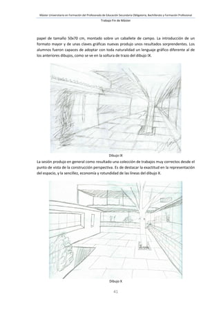 Máster Universitario en Formación del Profesorado de Educación Secundaria Obligatoria, Bachillerato y Formación Profesional
Trabajo Fin de Máster
41
papel de tamaño 50x70 cm, montado sobre un caballete de campo. La introducción de un
formato mayor y de unas claves gráficas nuevas produjo unos resultados sorprendentes. Los
alumnos fueron capaces de adoptar con toda naturalidad un lenguaje gráfico diferente al de
los anteriores dibujos, como se ve en la soltura de trazo del dibujo IX.
Dibujo IX
La sesión produjo en general como resultado una colección de trabajos muy correctos desde el
punto de vista de la construcción perspectiva. Es de destacar la exactitud en la representación
del espacio, y la sencillez, economía y rotundidad de las líneas del dibujo X.
Dibujo X
 