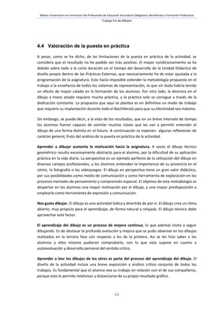 Máster Universitario en Formación del Profesorado de Educación Secundaria Obligatoria, Bachillerato y Formación Profesional
Trabajo Fin de Máster
44
4.4 Valoración de la puesta en práctica
A pesar, como se ha dicho, de las limitaciones de la puesta en práctica de la actividad, se
considera que el resultado no ha podido ser más positivo. El mayor condicionamiento se ha
debido sobre todo a la corta duración en el tiempo del desarrollo de la Unidad Didáctica de
diseño propio dentro de las Prácticas Externas, que necesariamente ha de estar ajustada a la
programación de la asignatura. Esto hacía imposible extender la metodología propuesta en el
trabajo a la enseñanza de todos los sistemas de representación, lo que sin duda habría tenido
un efecto de mayor calado en la formación de los alumnos. Por otro lado, la destreza en el
dibujo a mano alzada requiere mucha práctica, y la práctica solo se consigue a través de la
dedicación constante. La propuesta que aquí se plantea es en definitiva un modo de trabajo
que requiere su implantación durante todo el Bachillerato para que su efectividad sea máxima.
Sin embargo, se puede decir, a la vista de los resultados, que en un breve intervalo de tiempo
los alumnos fueron capaces de asimilar muchas claves que les van a permitir entender el
dibujo de una forma distinta en el futuro. A continuación se exponen algunas reflexiones de
carácter general, fruto del análisis de la puesta en práctica de la actividad.
Aprender a dibujar aumenta la motivación hacia la asignatura. A veces el dibujo técnico
geométrico resulta excesivamente abstracto para el alumno, por la dificultad de su aplicación
práctica en la vida diaria. La perspectiva es un ejemplo perfecto de la utilización del dibujo en
diversos campos profesionales, y los alumnos entienden la importancia de su presencia en el
cómic, la fotografía o los videojuegos. El dibujo en perspectiva tiene un gran valor didáctico,
por sus posibilidades como medio de comunicación y como herramienta de exploración en los
procesos mentales de pensamiento y comprensión espacial. El objetivo de esta metodología es
despertar en los alumnos una mayor motivación por el dibujo, y una mayor predisposición a
emplearlo como herramienta de expresión y comunicación.
Nos gusta dibujar. El dibujo es una actividad lúdica y divertida de por sí. El dibujo crea un clima
abierto, muy propicio para el aprendizaje, de forma natural y relajada. El dibujo técnico debe
aprovechar este factor.
El aprendizaje del dibujo es un proceso de mejora continua, lo que además invita a seguir
dibujando. Es de destacar la profunda evolución y mejora que se pudo observar en los dibujos
realizados en la tercera fase con respecto a los de la primera. Así se les hizo saber a los
alumnos y ellos mismos pudieron comprobarlo, con lo que esto supone en cuanto a
autoevaluación y desarrollo personal del sentido crítico.
Aprender a leer los dibujos de los otros es parte del proceso del aprendizaje del dibujo. El
diseño de la actividad incluía una breve exposición y análisis crítico conjunto de todos los
trabajos. Es fundamental que el alumno vea su trabajo en relación con el de sus compañeros,
porque esto le permite relativizar y distanciarse de su propio resultado gráfico.
 