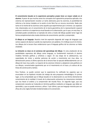 Máster Universitario en Formación del Profesorado de Educación Secundaria Obligatoria, Bachillerato y Formación Profesional
Trabajo Fin de Máster
45
El conocimiento basado en la experiencia perceptiva propia tiene un mayor calado en el
alumno. A pesar de que muchas veces los conceptos de la geometría proyectiva aplicada a los
sistemas de representación resultan un tanto abstractos para los alumnos, la posibilidad de
referirse a los temas tratados en la sesión al aire libre fue un recurso recurrente. Nada cala
tanto en la mente de los alumnos como aquello que experimentan por sí mismos. Los aspectos
más relacionados con el conocimiento de la teoría geométrica de la representación espacial
pudieron remitirse a la experiencia visual basada en la observación, por lo que, en esta fase, la
actividad puede considerarse un ejemplo de cómo a través del dibujo pueden tener lugar de
forma complementaria dos modos distintos de conocimiento: percibir y comprender.
El dibujo es un lenguaje. Nuestro nivel de expresión depende del rango de lenguajes que
somos capaces de abarcar cuando nos expresamos con palabras. En el dibujo ocurre lo mismo.
Los dibujos de la tercera fase evidenciaron que el lenguaje gráfico de los alumnos se había
ampliado.
La imitación es clave en el comienzo del aprendizaje del dibujo. En esta ampliación de las
posibilidades expresivas del dibujo como lenguaje, es fundamental mostrarle al alumno
modelos formales gráficos y artísticos a seguir. En esa etapa de la adolescencia, sus
capacidades de imitar y asimilar patrones de acción y movimiento son muy altas. La
demostración previa al último ejercicio de la tercera fase se ejecutó deliberadamente con un
dibujo de trazo muy suelto. La mayoría de los alumnos imitaron y adoptaron este grafismo en
sus dibujos, caracterizados igualmente por en el movimiento en el trazo y la soltura de las
líneas de construcción y tanteo.
Para finalizar, se puede concluir que la experiencia ha ratificado los aspectos que se
enunciaban en las hipótesis iniciales de trabajo de esta propuesta metodológica. En primer
lugar, se ha comprobado que el dibujo basado en la observación es una forma elemental de
conocimiento de la realidad. A través de la observación activamos los mecanismos mentales
que nos llevan al análisis y la comprensión del mundo físico. En segundo lugar, que esa
comprensión necesita ser traducida en términos gráficos mediante un lenguaje, que debe ser
aprendido, y que se puede entrenar y afinar. Y por último, que ese lenguaje necesita para ser
eficaz de unas reglas formales fundamentadas en la convención.
 