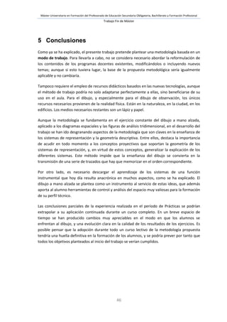 Máster Universitario en Formación del Profesorado de Educación Secundaria Obligatoria, Bachillerato y Formación Profesional
Trabajo Fin de Máster
46
5 Conclusiones
Como ya se ha explicado, el presente trabajo pretende plantear una metodología basada en un
modo de trabajo. Para llevarla a cabo, no se considera necesario abordar la reformulación de
los contenidos de los programas docentes existentes, modificándolos o incluyendo nuevos
temas; aunque si esto tuviera lugar, la base de la propuesta metodológica sería igualmente
aplicable y no cambiaría.
Tampoco requiere el empleo de recursos didácticos basados en las nuevas tecnologías, aunque
el método de trabajo podría no solo adaptarse perfectamente a ellas, sino beneficiarse de su
uso en el aula. Para el dibujo, y especialmente para el dibujo de observación, los únicos
recursos necesarios provienen de la realidad física. Están en la naturaleza, en la ciudad, en los
edificios. Los medios necesarios restantes son un lápiz y papel.
Aunque la metodología se fundamenta en el ejercicio constante del dibujo a mano alzada,
aplicado a los diagramas espaciales y las figuras de análisis tridimensional, en el desarrollo del
trabajo se han ido desgranando aspectos de la metodología que son claves en la enseñanza de
los sistemas de representación y la geometría descriptiva. Entre ellos, destaca la importancia
de acudir en todo momento a los conceptos proyectivos que soportan la geometría de los
sistemas de representación, y, en virtud de estos conceptos, generalizar la explicación de los
diferentes sistemas. Este método impide que la enseñanza del dibujo se convierta en la
transmisión de una serie de trazados que hay que memorizar en el orden correspondiente.
Por otro lado, es necesario descargar el aprendizaje de los sistemas de una función
instrumental que hoy día resulta anacrónica en muchos aspectos, como se ha explicado. El
dibujo a mano alzada se plantea como un instrumento al servicio de estas ideas, que además
aporta al alumno herramientas de control y análisis del espacio muy valiosas para la formación
de su perfil técnico.
Las conclusiones parciales de la experiencia realizada en el período de Prácticas se podrían
extrapolar a su aplicación continuada durante un curso completo. En un breve espacio de
tiempo se han producido cambios muy apreciables en el modo en que los alumnos se
enfrentan al dibujo, y una evolución clara en la calidad de los resultados de los ejercicios. Es
posible pensar que la adopción durante todo un curso lectivo de la metodología propuesta
tendría una huella definitiva en la formación de los alumnos, y se podría prever por tanto que
todos los objetivos planteados al inicio del trabajo se verían cumplidos.
 