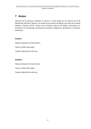 Máster Universitario en Formación del Profesorado de Educación Secundaria Obligatoria, Bachillerato y Formación Profesional
Trabajo Fin de Máster
49
7 Anexo
Selección de los ejercicios realizados al natural y a mano alzada por los alumnos de 1º de
Bachillerato del Centro Tajamar, con motivo de las sesiones de dibujo al aire libre de la Unidad
Didáctica “Sistema Cónico”, dentro de las Prácticas Externas del Máster Universitario en
Formación del Profesorado de Educación Secundaria Obligatoria, Bachillerato y Formación
Profesional.
BLOQUE I
Dibujos realizados en la fase primera
Técnica: Grafito sobre papel
Tamaño: DIN A4 (210 x 297 mm)
BLOQUE II
Dibujos realizados en la fase tercera
Técnica: Grafito sobre papel
Tamaño: DIN A3 (297 x 420 mm)
 