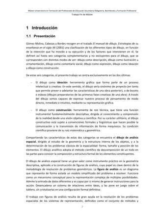 Máster Universitario en Formación del Profesorado de Educación Secundaria Obligatoria, Bachillerato y Formación Profesional
Trabajo Fin de Máster
7
1 Introducción
1.1 Presentación
Gómez Molina, Cabezas y Bordes recogen en el tratado El manual de dibujo. Estrategias de su
enseñanza en el siglo XX (2001) una clasificación de los diferentes tipos de dibujo, en función
de la intención que ha movido a su ejecución y de los factores que intervienen en él. Se
definen así hasta seis categorías complementarias y no excluyentes para el dibujo, que se
corresponden con distintos modos de ver: dibujo como descripción, dibujo como ilustración u
ornamentación, dibujo como comentario social, dibujo como expresión, dibujo como ideación
y dibujo como construcción.
De estas seis categorías, el presente trabajo se centra exclusivamente en las dos últimas:
- El dibujo como ideación: herramienta gráfica que forma parte de un proceso
intelectual o creativo. En este sentido, el dibujo sería sinónimo de proyecto (en tanto
que permite prever o adelantar las características de una obra posterior), o de boceto
o esbozo (dibujos preparatorios de las primeras fases creativas de una obra). A través
del dibujo somos capaces de expresar nuestro proceso de pensamiento de modo
directo, inmediato e intuitivo, mediante su representación gráfica.
- El dibujo como construcción: herramienta de raíz técnica, que tiene una función
instrumental fundamentalmente descriptiva, dirigida al conocimiento y comprensión
de la realidad desde una visión objetiva y científica. Por su carácter utilitario, el dibujo
constructivo está sujeto a convenciones formales y lingüísticas que hacen posible la
comunicación y la transmisión de información de forma inequívoca. Su condición
científica proviene de su raíz matemática y geométrica.
Compartiendo las características de estas dos categorías se encuentra el dibujo de análisis
espacial, dirigido al estudio de la geometría y la estructura interna de los objetos, y a la
determinación de los problemas clásicos de la espacialidad: forma, tamaño y posición de los
elementos. El dibujo analítico adopta el método científico de descomposición de un todo en
las partes para conocer la composición y estructura formal de los elementos constituyentes.
El dibujo de análisis espacial tiene un gran valor como instrumento práctico en la geometría
descriptiva, aplicado a la construcción de figuras de análisis, cuyo papel es clave dentro de la
metodología de resolución de problemas geométricos. La figura de análisis es un diagrama
que representa de forma aislada un modelo simplificado del problema a resolver. Funciona
como un mecanismo conceptual para la representación compleja de múltiples posibilidades.
Admite la entrada de datos diferentes y es capaz por sí mismo de generar instrucciones para la
acción. Desencadena un sistema de relaciones entre ideas, y las pone en juego sobre el
tablero, sin cristalizarlas en una configuración formal definitiva.
El trabajo con figuras de análisis resulta de gran ayuda en la resolución de los problemas
espaciales de los sistemas de representación, definidos como el conjunto de métodos y
 