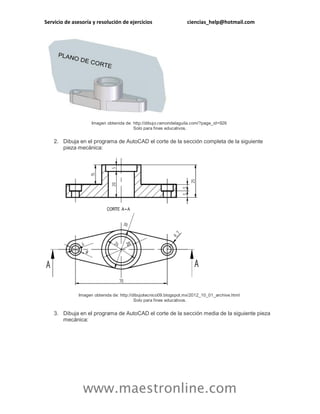 Servicio de asesoría y resolución de ejercicios ciencias_help@hotmail.com
www.maestronline.com
Imagen obtenida de: http://dibujo.ramondelaguila.com/?page_id=926
Solo para fines educativos.
2. Dibuja en el programa de AutoCAD el corte de la sección completa de la siguiente
pieza mecánica:
Imagen obtenida de: http://dibujotecnico09.blogspot.mx/2012_10_01_archive.html
Solo para fines educativos.
3. Dibuja en el programa de AutoCAD el corte de la sección media de la siguiente pieza
mecánica:
 