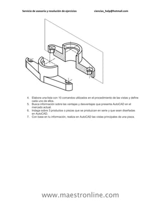 Servicio de asesoría y resolución de ejercicios ciencias_help@hotmail.com
www.maestronline.com
4. Elabora una lista con 10 comandos utilizados en el procedimiento de las vistas y define
cada uno de ellos.
5. Busca información sobre las ventajas y desventajas que presenta AutoCAD en el
mercado actual.
6. Indaga sobre 3 productos o piezas que se produzcan en serie y que sean diseñadas
en AutoCAD.
7. Con base en tu información, realiza en AutoCAD las vistas principales de una pieza.
 