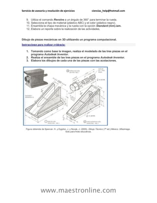 Servicio de asesoría y resolución de ejercicios ciencias_help@hotmail.com
www.maestronline.com
9. Utiliza el comando Revolve a un ángulo de 360° para terminar la rueda.
10. Selecciona el tipo de material (plástico ABC) y el color (plástico negro).
11. Ensambla la chapa mecánica y la rueda con la opción Standard (mm).iam.
12. Elabora un reporte sobre la realización de las actividades.
Dibujo de piezas mecánicas en 3D utilizando un programa computacional.
Instrucciones para realizar evidencia:
1. Tomando como base la imagen, realiza el modelado de las tres piezas en el
programa Autodesk Inventor.
2. Realiza el ensamble de las tres piezas en el programa Autodesk Inventor.
3. Elabora los dibujos de cada una de las piezas con las acotaciones.
Figura obtenida de Spencer, H. y Dygdon, J. y Novak, J. (2005). Dibujo Técnico (7ª ed.).México: Alfaomega.
Solo para fines educativos.
 