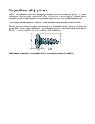 Dibujo de líneas de flujo y de cota
Existe la posibilidad de dibujar líneas de organigramas para conectar las formas del gráfico. Los objetos
permanecen conectados por estas líneas incluso al mover uno o ambos objetos. Si desea obtener
información sobre el dibujo de formas de diagrama de flujo, consulte "Dibujo de formas predefinidas."
Puede dibujar líneas de notas para etiquetar y atraer la atención sobre unos objetos determinados.
También se pueden dibujar líneas de cota para indicar la distancia entre dos puntos de un dibujo o el
tamaño de los objetos. Las líneas de cotas y las medidas mostradas en las líneas cambian con un objeto.
También es posible especificar cómo se visualizarán las líneas de cota.
Las líneas de cota pueden mostrar el tamaño de partes determinadas de un objeto.
 