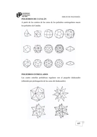 DIBUJO DE INGENIERÍA
137
POLIEDROS DE CATALÁN
A partir de los centros de las caras de los poliedros semiregulares nacen
los poliedros de Catalán.
POLIEDROS ESTRELLADOS
Las cuatro estrellas poliédricas regulares son el pequeño dodecaedro
(obtenido por prolongación de las caras del dodecaedro).
 
