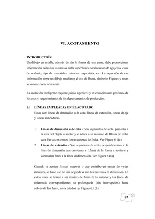 DIBUJO DE INGENIERÍA
167
VI. ACOTAMIENTO
INTRODUCCIÓN
Un dibujo en detalle, además de dar la forma de una parte, debe proporcionar
información como las distancias entre superficies, localización de agujeros, clase
de acabado, tipo de materiales, números requeridos, etc. La expresión de esa
información sobre un dibujo mediante el uso de líneas, símbolos Figuras y notas
se conoce como acotación.
La acotación inteligente requiere juicio ingenieril y un conocimiento profundo de
los usos y requerimientos de los departamentos de producción.
6.1 LÍNEAS EMPLEADAS EN EL ACOTADO
Estas son: líneas de dimensión o de cota, líneas de extensión, líneas de eje
y líneas indicadoras.
1. Líneas de dimensión o de cota.- Son segmentos de recta, paralelas a
la cara del objeto a acotar y se ubica a un mínimo de 10mm de dicha
cara. En sus extremos llevan cabezas de fecha. Ver Figura 6.1(a)
2. Líneas de extensión.- Son segmentos de recta perpendiculares a la
línea de dimensión que comienza a 1.5mm de la forma a acotarse y
sobresalen 3mm a la línea de dimensión. Ver Figura 6.1(a)
Cuando se acotan forman mayores o que contribuyen sumas de varias
menores, se hace uso de una segunda o aún tercera línea de dimensión. En
estos casos se trazan a un mínimo de 8mm de la anterior y las líneas de
referencia correspondientes se prolongarán (sin interrupción) hasta
sobresalir los 3mm, antes citados ver Figura 6.1 (b).
 