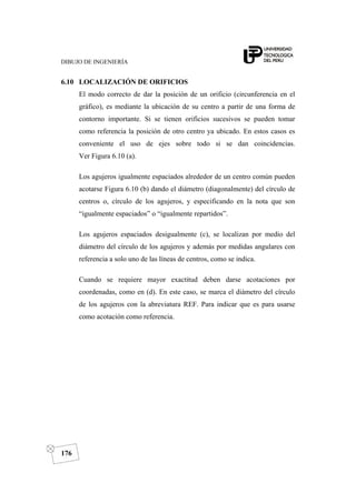 DIBUJO DE INGENIERÍA
176
6.10 LOCALIZACIÓN DE ORIFICIOS
El modo correcto de dar la posición de un orificio (circunferencia en el
gráfico), es mediante la ubicación de su centro a partir de una forma de
contorno importante. Si se tienen orificios sucesivos se pueden tomar
como referencia la posición de otro centro ya ubicado. En estos casos es
conveniente el uso de ejes sobre todo si se dan coincidencias.
Ver Figura 6.10 (a).
Los agujeros igualmente espaciados alrededor de un centro común pueden
acotarse Figura 6.10 (b) dando el diámetro (diagonalmente) del círculo de
centros o, círculo de los agujeros, y especificando en la nota que son
“igualmente espaciados” o “igualmente repartidos”.
Los agujeros espaciados desigualmente (c), se localizan por medio del
diámetro del círculo de los agujeros y además por medidas angulares con
referencia a solo uno de las líneas de centros, como se indica.
Cuando se requiere mayor exactitud deben darse acotaciones por
coordenadas, como en (d). En este caso, se marca el diámetro del círculo
de los agujeros con la abreviatura REF. Para indicar que es para usarse
como acotación como referencia.
 