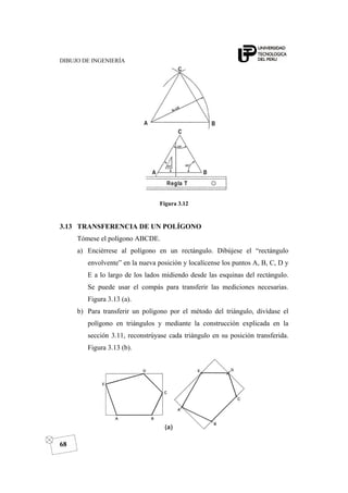 DIBUJO DE INGENIERÍA
68
Figura 3.12
3.13 TRANSFERENCIA DE UN POLÍGONO
Tómese el polígono ABCDE.
a) Enciérrese al polígono en un rectángulo. Dibújese el “rectángulo
envolvente” en la nueva posición y localícense los puntos A, B, C, D y
E a lo largo de los lados midiendo desde las esquinas del rectángulo.
Se puede usar el compás para transferir las mediciones necesarias.
Figura 3.13 (a).
b) Para transferir un polígono por el método del triángulo, divídase el
polígono en triángulos y mediante la construcción explicada en la
sección 3.11, reconstrúyase cada triángulo en su posición transferida.
Figura 3.13 (b).
 